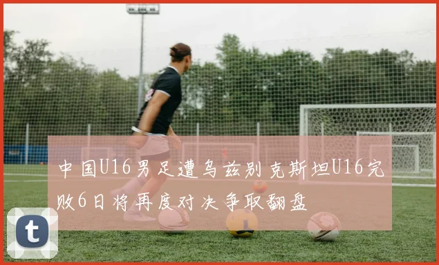 中国U16男足遭乌兹别克斯坦U16完败6日将再度对决争取翻盘