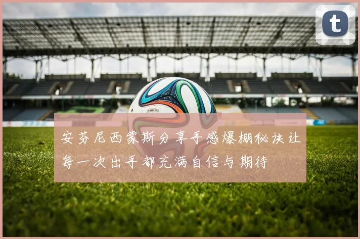安芬尼西蒙斯分享手感爆棚秘诀让每一次出手都充满自信与期待