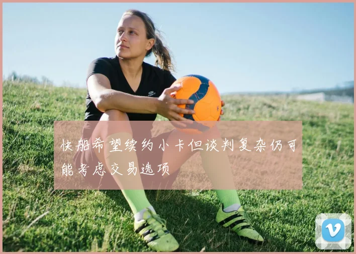 快船希望续约小卡但谈判复杂仍可能考虑交易选项