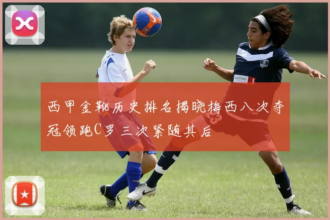 西甲金靴历史排名揭晓梅西八次夺冠领跑C罗三次紧随其后
