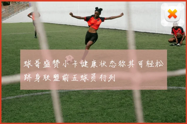 球哥盛赞小卡健康状态称其可轻松跻身联盟前五球员行列