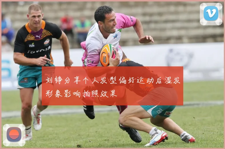 刘铮分享个人发型偏好运动后湿发形象影响拍照效果