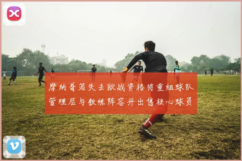 摩纳哥若失去欧战资格将重组球队管理层与教练阵容并出售核心球员