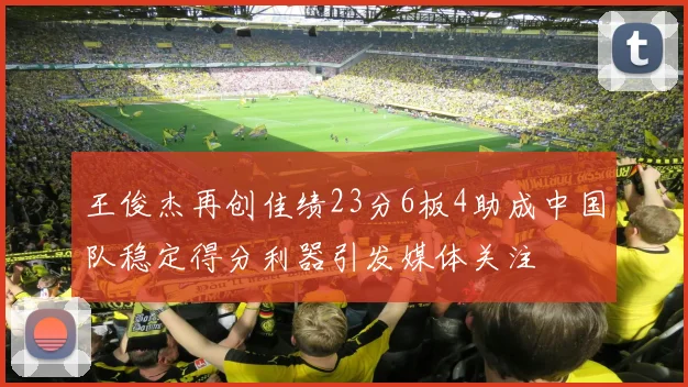 王俊杰再创佳绩23分6板4助成中国队稳定得分利器引发媒体关注