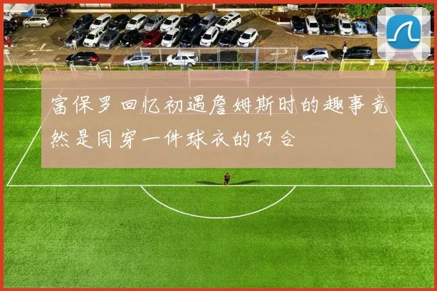 富保罗回忆初遇詹姆斯时的趣事竟然是同穿一件球衣的巧合
