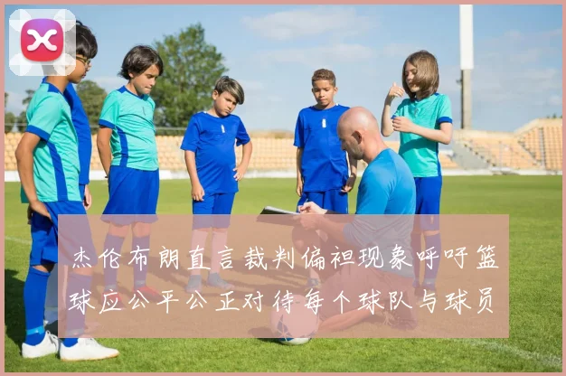 杰伦布朗直言裁判偏袒现象呼吁篮球应公平公正对待每个球队与球员
